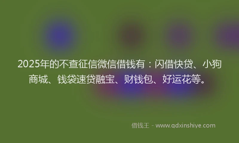 2025年的不查征信微信借钱有：闪借快贷、小狗商城、钱袋速贷融宝、财钱包、好运花等。