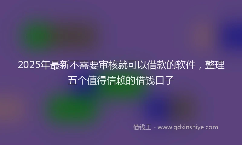 2025年最新不需要审核就可以借款的软件，整理五个值得信赖的借钱口子