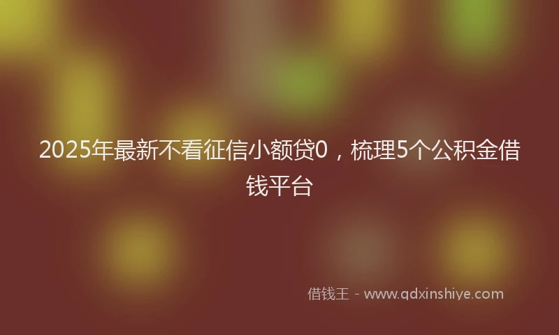2025年最新不看征信小额贷0，梳理5个公积金借钱平台