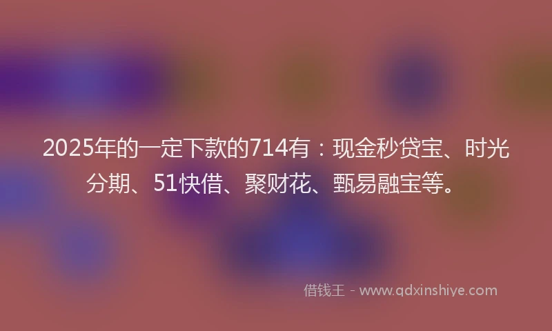 2025年的一定下款的714有：现金秒贷宝、时光分期、51快借、聚财花、甄易融宝等。