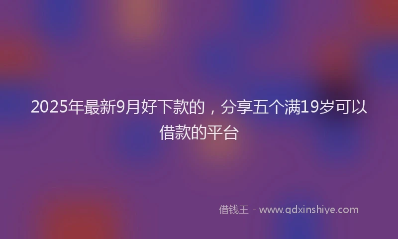 2025年最新9月好下款的，分享五个满19岁可以借款的平台