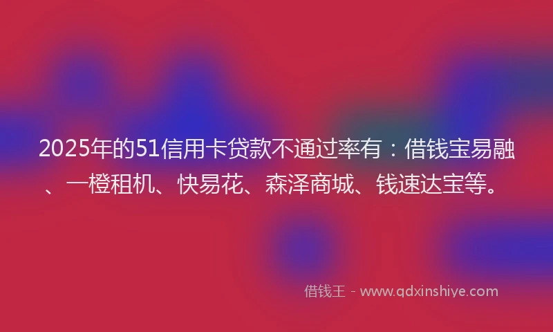 2025年的51信用卡贷款不通过率有：借钱宝易融、一橙租机、快易花、森泽商城、钱速达宝等。
