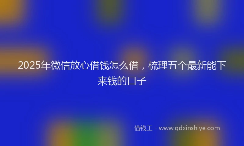 2025年微信放心借钱怎么借，梳理五个最新能下来钱的口子