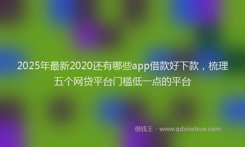 2025年最新2020还有哪些app借款好下款，梳理五个网贷平台门槛低一点的平台