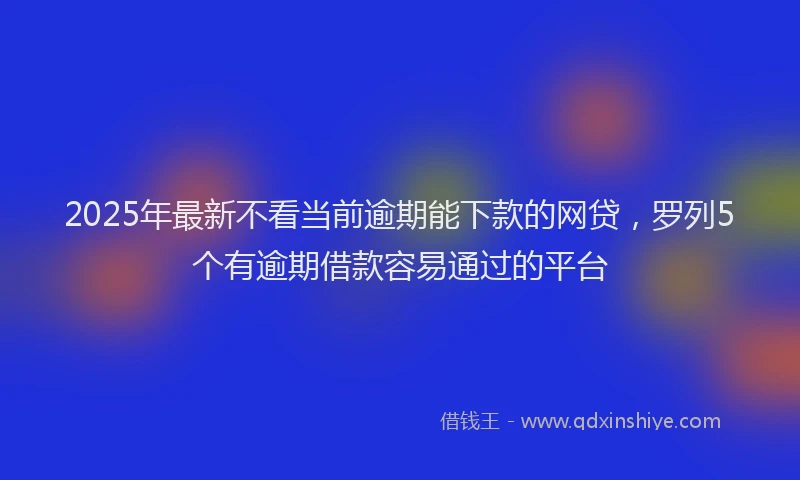 2025年最新不看当前逾期能下款的网贷，罗列5个有逾期借款容易通过的平台