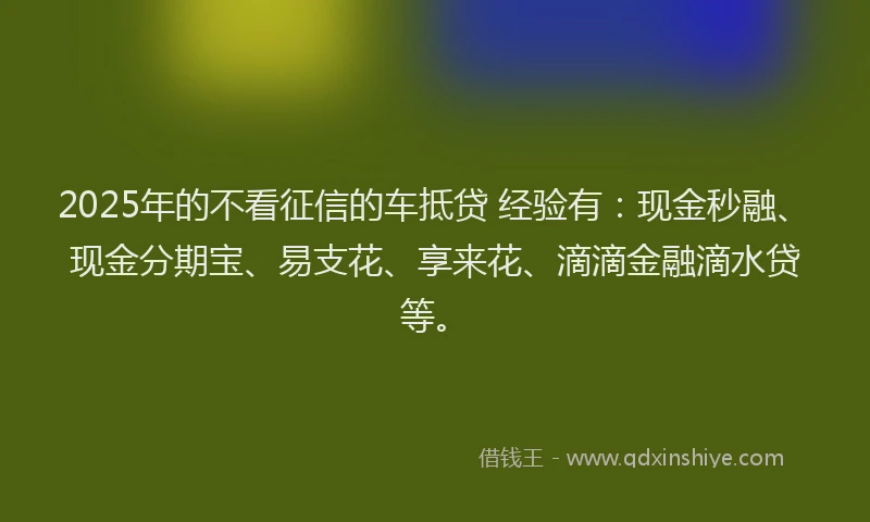 2025年的不看征信的车抵贷 经验有：现金秒融、现金分期宝、易支花、享来花、滴滴金融滴水贷等。