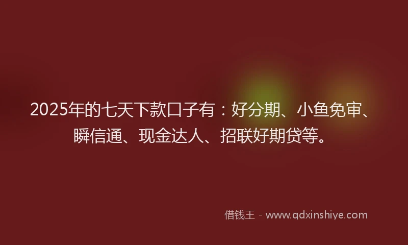 2025年的七天下款口子有：好分期、小鱼免审、瞬信通、现金达人、招联好期贷等。