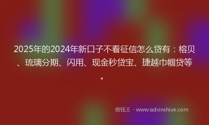 2025年的2024年新口子不看征信怎么贷有：榕贝、琉璃分期、闪用、现金秒贷宝、捷越巾帼贷等。