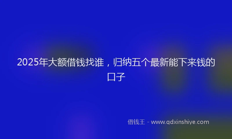 2025年大额借钱找谁，归纳五个最新能下来钱的口子