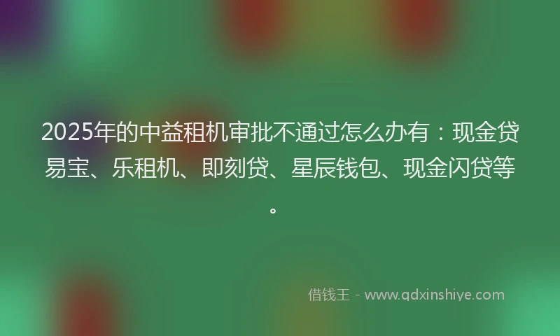 2025年的中益租机审批不通过怎么办有：现金贷易宝、乐租机、即刻贷、星辰钱包、现金闪贷等。