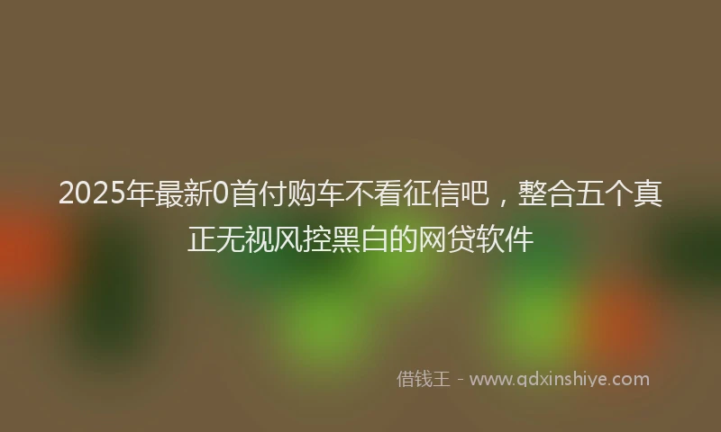 2025年最新0首付购车不看征信吧，整合五个真正无视风控黑白的网贷软件