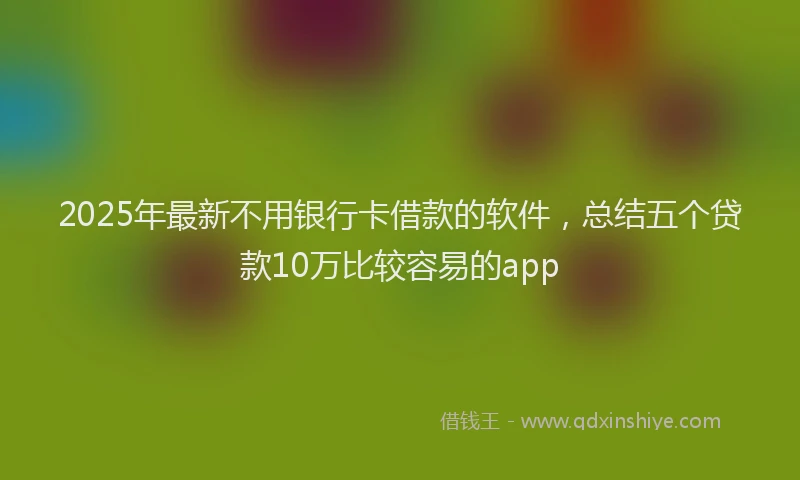 2025年最新不用银行卡借款的软件，总结五个贷款10万比较容易的app