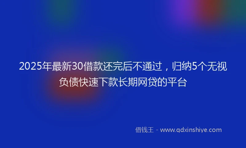 2025年最新30借款还完后不通过，归纳5个无视负债快速下款长期网贷的平台