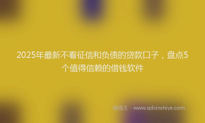 2025年最新不看征信和负债的贷款口子，盘点5个值得信赖的借钱软件