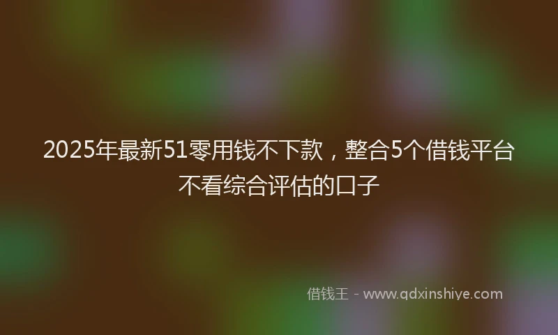 2025年最新51零用钱不下款，整合5个借钱平台不看综合评估的口子