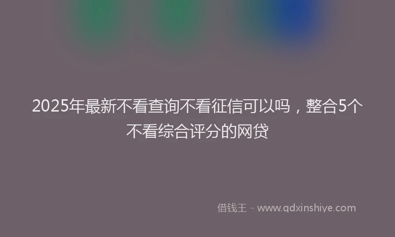 2025年最新不看查询不看征信可以吗，整合5个不看综合评分的网贷