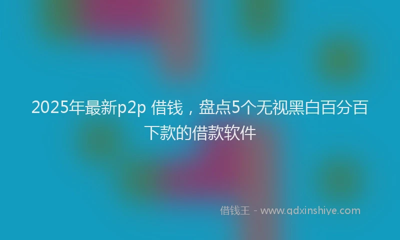 2025年最新p2p 借钱，盘点5个无视黑白百分百下款的借款软件