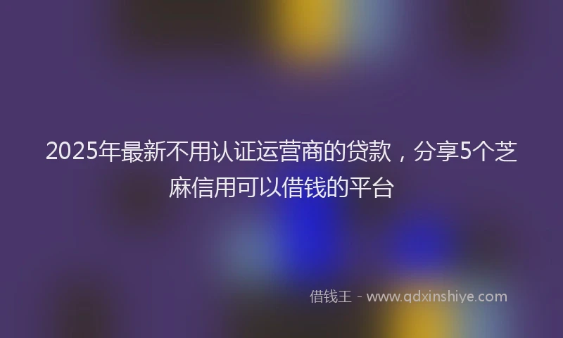 2025年最新不用认证运营商的贷款，分享5个芝麻信用可以借钱的平台