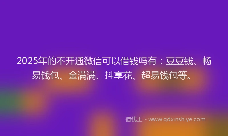 2025年的不开通微信可以借钱吗有：豆豆钱、畅易钱包、金满满、抖享花、超易钱包等。