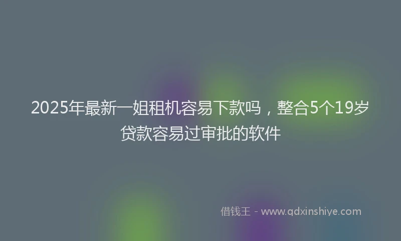 2025年最新一姐租机容易下款吗，整合5个19岁贷款容易过审批的软件
