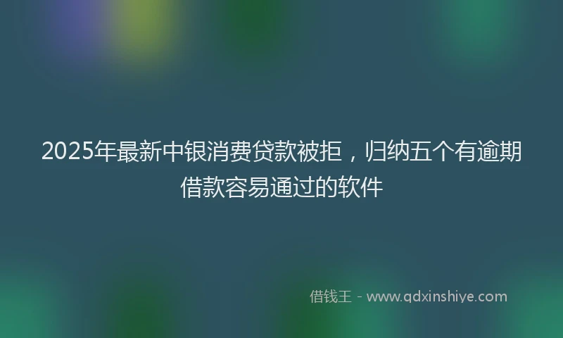 2025年最新中银消费贷款被拒，归纳五个有逾期借款容易通过的软件