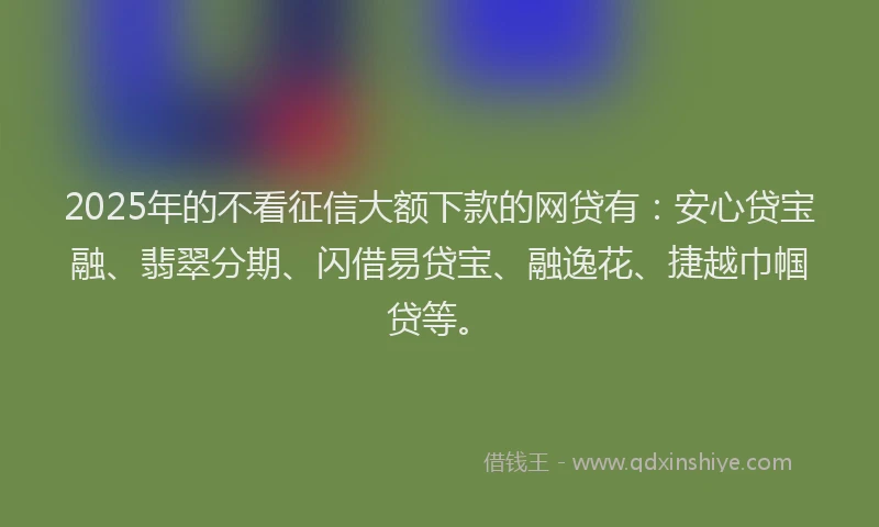 2025年的不看征信大额下款的网贷有：安心贷宝融、翡翠分期、闪借易贷宝、融逸花、捷越巾帼贷等。