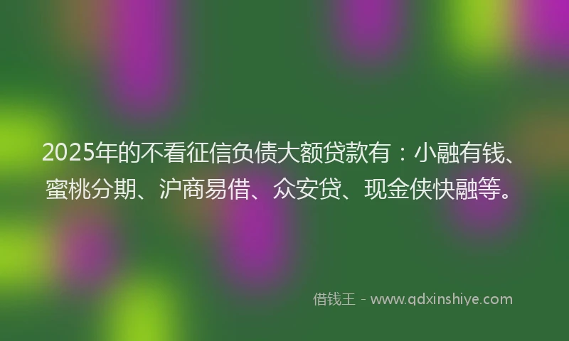 2025年的不看征信负债大额贷款有：小融有钱、蜜桃分期、沪商易借、众安贷、现金侠快融等。