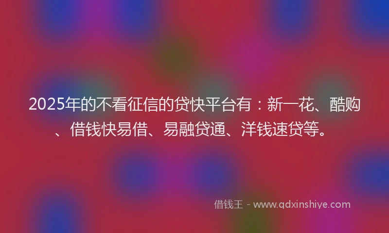 2025年的不看征信的贷快平台有：新一花、酷购、借钱快易借、易融贷通、洋钱速贷等。