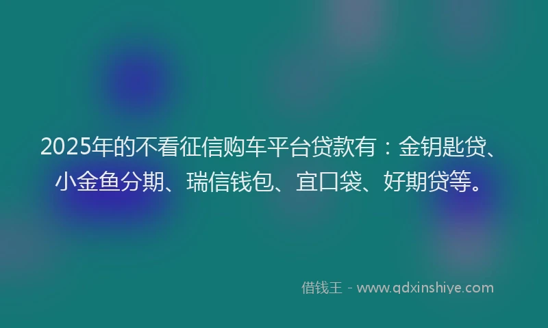 2025年的不看征信购车平台贷款有：金钥匙贷、小金鱼分期、瑞信钱包、宜口袋、好期贷等。