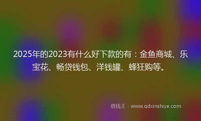 2025年的2023有什么好下款的有：金鱼商城、乐宝花、畅贷钱包、洋钱罐、蜂狂购等。