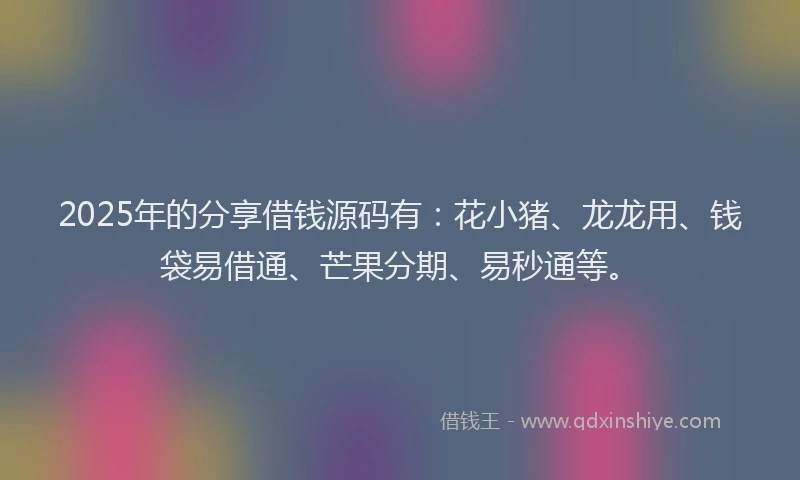 2025年的分享借钱源码有：花小猪、龙龙用、钱袋易借通、芒果分期、易秒通等。