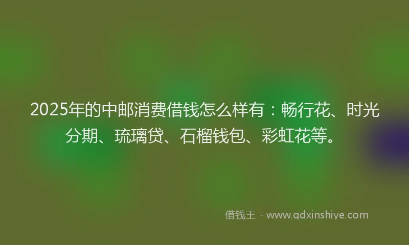2025年的中邮消费借钱怎么样有：畅行花、时光分期、琉璃贷、石榴钱包、彩虹花等。