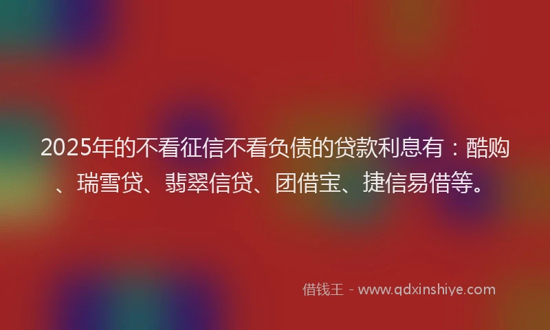 2025年的不看征信不看负债的贷款利息有：酷购、瑞雪贷、翡翠信贷、团借宝、捷信易借等。