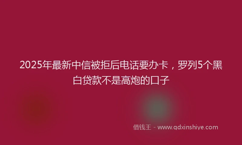 2025年最新中信被拒后电话要办卡，罗列5个黑白贷款不是高炮的口子