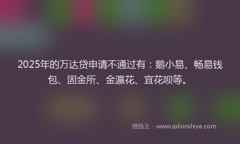 2025年的万达贷申请不通过有：鹅小易、畅易钱包、固金所、金瀛花、宜花呗等。