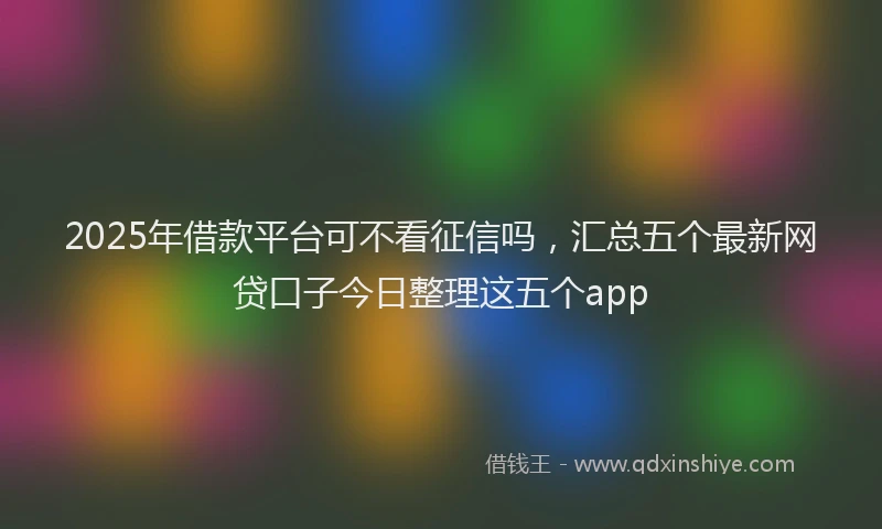 2025年借款平台可不看征信吗，汇总五个最新网贷口子今日整理这五个app