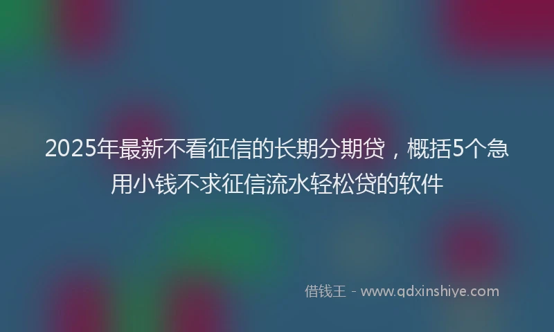 2025年最新不看征信的长期分期贷，概括5个急用小钱不求征信流水轻松贷的软件