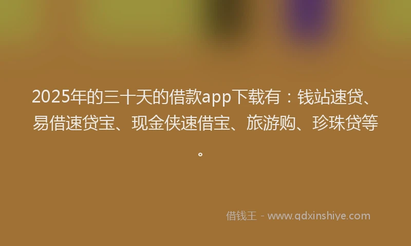 2025年的三十天的借款app下载有：钱站速贷、易借速贷宝、现金侠速借宝、旅游购、珍珠贷等。