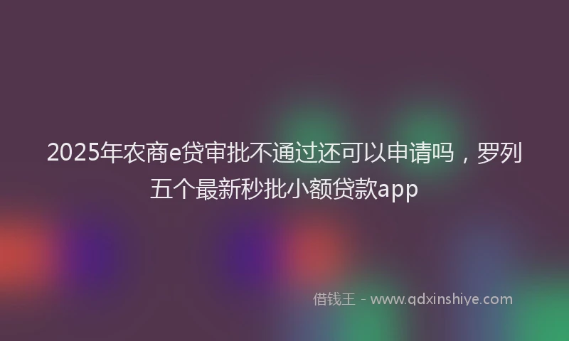 2025年农商e贷审批不通过还可以申请吗，罗列五个最新秒批小额贷款app