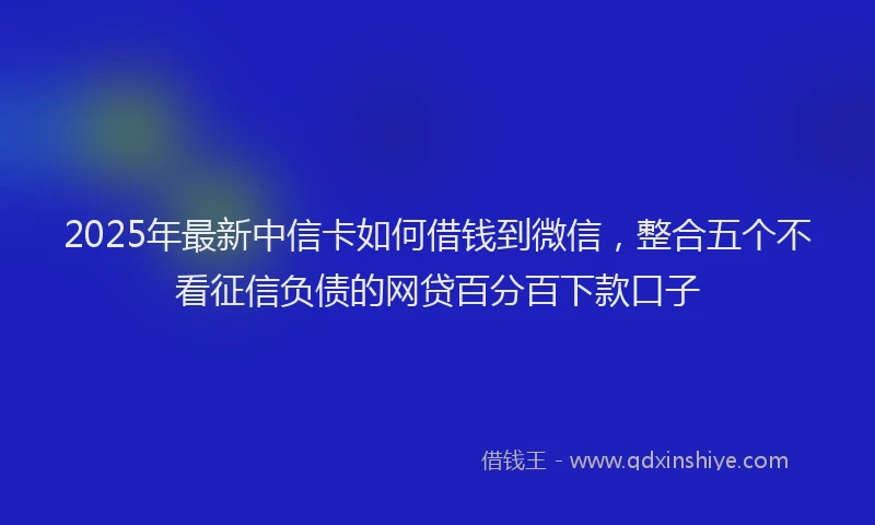 2025年最新中信卡如何借钱到微信，整合五个不看征信负债的网贷百分百下款口子