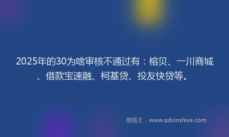 2025年的30为啥审核不通过有：榕贝、一川商城、借款宝速融、柯基贷、投友快贷等。