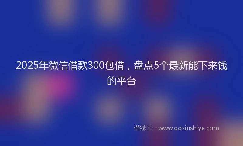 2025年微信借款300包借，盘点5个最新能下来钱的平台