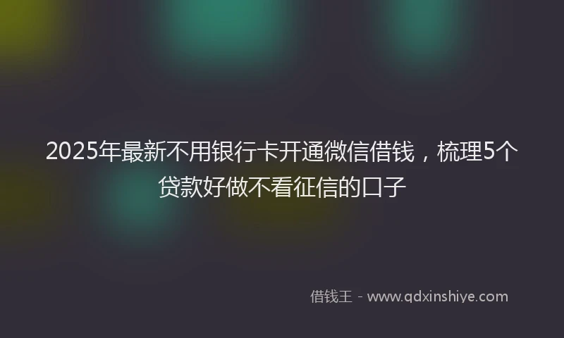 2025年最新不用银行卡开通微信借钱，梳理5个贷款好做不看征信的口子