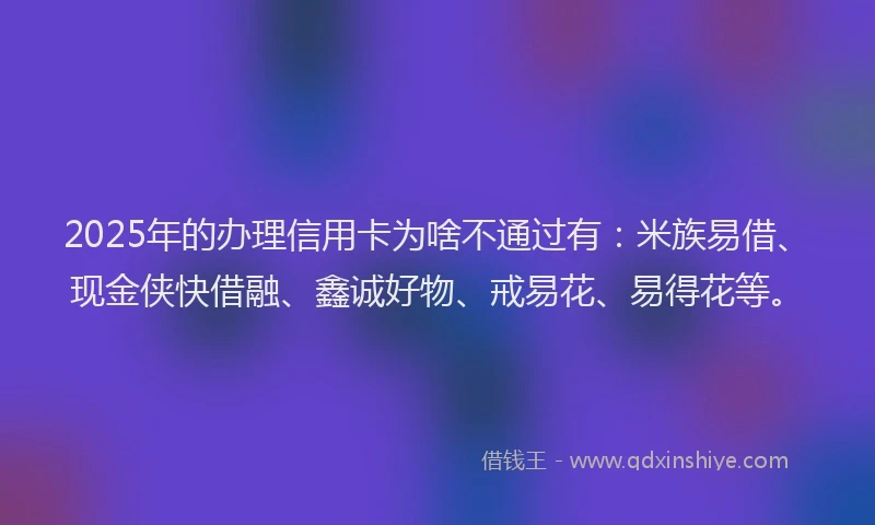 2025年的办理信用卡为啥不通过有：米族易借、现金侠快借融、鑫诚好物、戒易花、易得花等。