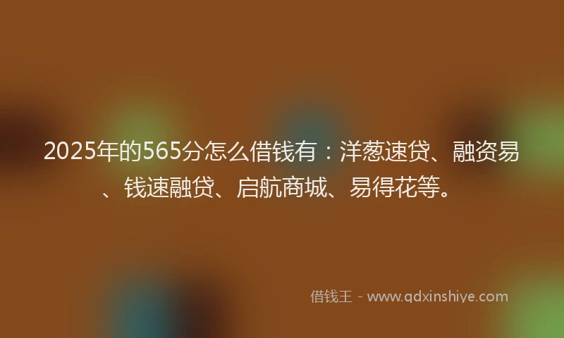 2025年的565分怎么借钱有：洋葱速贷、融资易、钱速融贷、启航商城、易得花等。