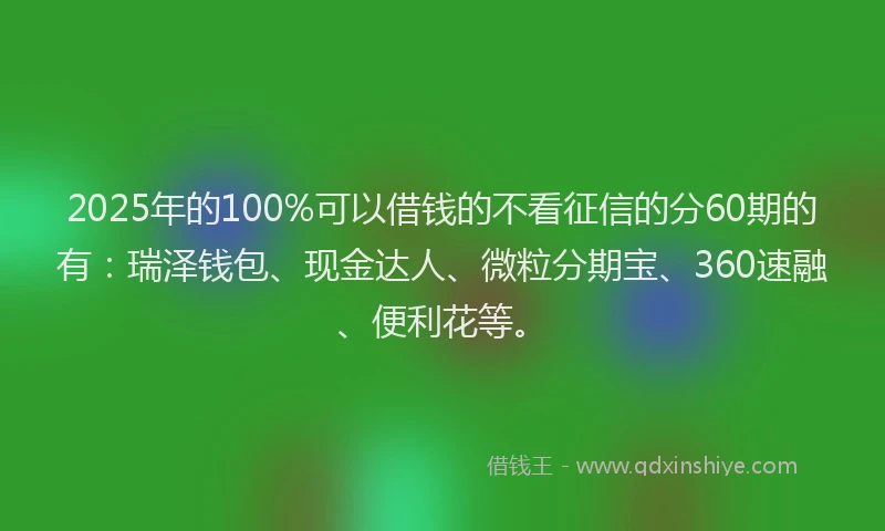 2025年的100%可以借钱的不看征信的分60期的有：瑞泽钱包、现金达人、微粒分期宝、360速融、便利花等。