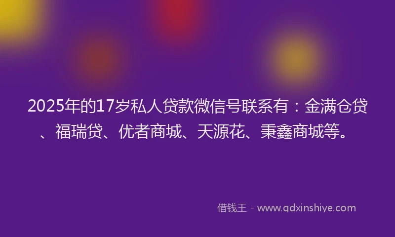 2025年的17岁私人贷款微信号联系有：金满仓贷、福瑞贷、优者商城、天源花、秉鑫商城等。