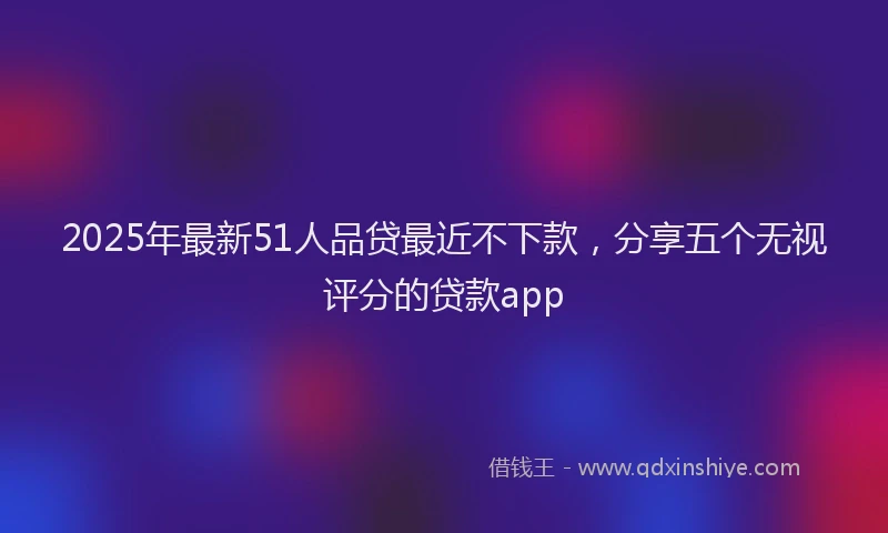 2025年最新51人品贷最近不下款，分享五个无视评分的贷款app