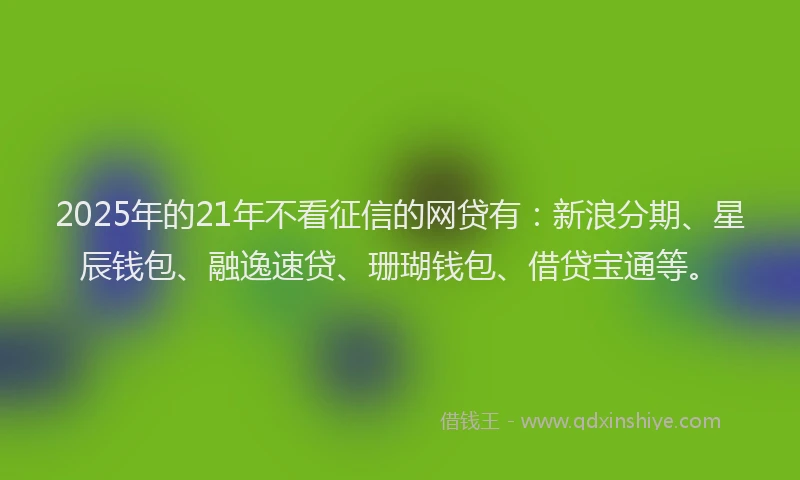 2025年的21年不看征信的网贷有：新浪分期、星辰钱包、融逸速贷、珊瑚钱包、借贷宝通等。