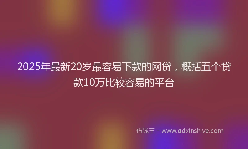 2025年最新20岁最容易下款的网贷，概括五个贷款10万比较容易的平台